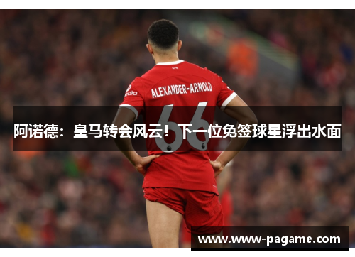 阿诺德：皇马转会风云！下一位免签球星浮出水面