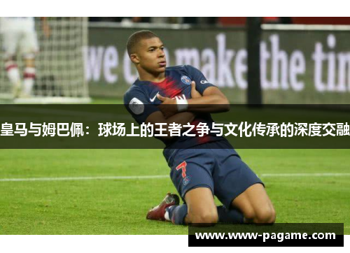 皇马与姆巴佩:球场上的王者之争与文化传承的深度交融 皇马与姆巴佩:球场上的王者之争与文化传承的深度交融